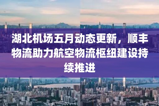 湖北机场五月动态更新，顺丰物流助力航空物流枢纽建设持续推进