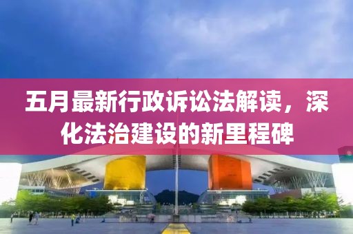 五月最新行政诉讼法解读，深化法治建设的新里程碑