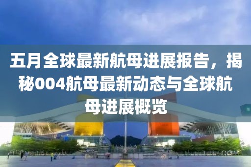 五月全球最新航母进展报告，揭秘004航母最新动态与全球航母进展概览