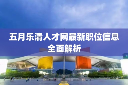 五月乐清人才网最新职位信息全面解析