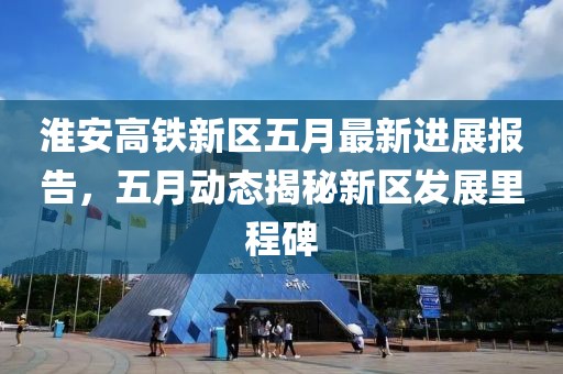 淮安高铁新区五月最新进展报告，五月动态揭秘新区发展里程碑