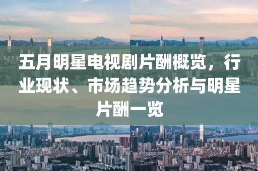 五月明星电视剧片酬概览，行业现状、市场趋势分析与明星片酬一览