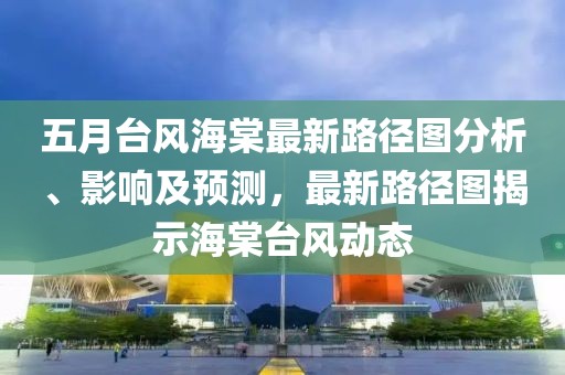 五月台风海棠最新路径图分析、影响及预测，最新路径图揭示海棠台风动态