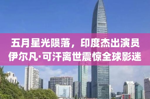 五月星光陨落，印度杰出演员伊尔凡·可汗离世震惊全球影迷