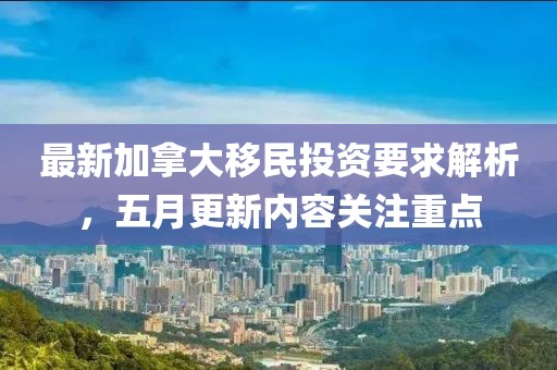 最新加拿大移民投资要求解析，五月更新内容关注重点