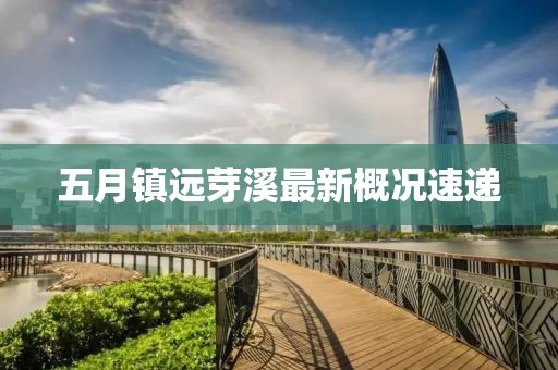 五月镇远芽溪最新概况速递