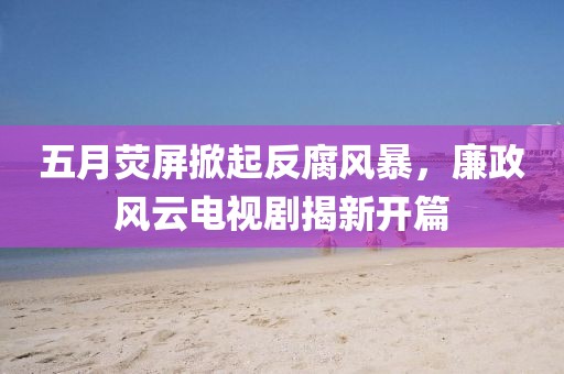 五月荧屏掀起反腐风暴，廉政风云电视剧揭新开篇