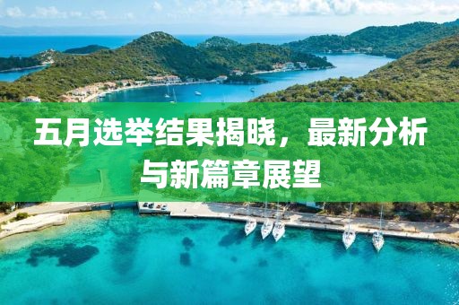 五月选举结果揭晓，最新分析与新篇章展望