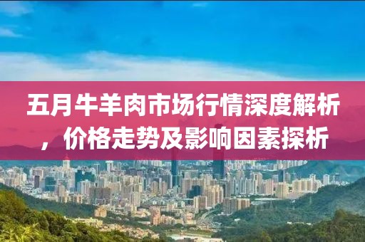 五月牛羊肉市场行情深度解析，价格走势及影响因素探析