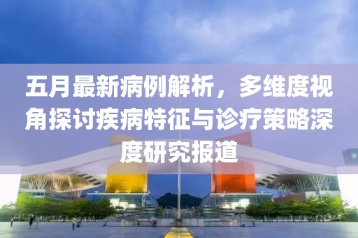 五月最新病例解析，多维度视角探讨疾病特征与诊疗策略深度研究报道