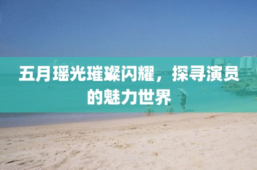 五月瑶光璀璨闪耀，探寻演员的魅力世界