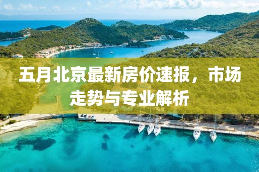 五月北京最新房价速报，市场走势与专业解析