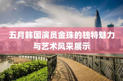 五月韩国演员金珠的独特魅力与艺术风采展示