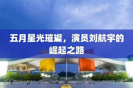 五月星光璀璨，演员刘航宇的崛起之路