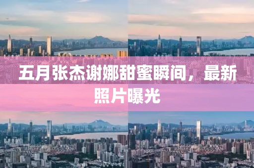 五月张杰谢娜甜蜜瞬间，最新照片曝光