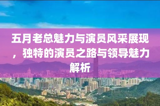 五月老总魅力与演员风采展现，独特的演员之路与领导魅力解析