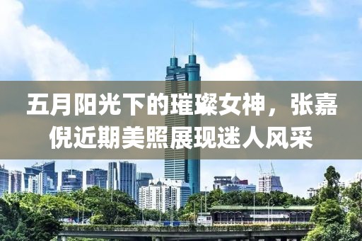 五月阳光下的璀璨女神，张嘉倪近期美照展现迷人风采