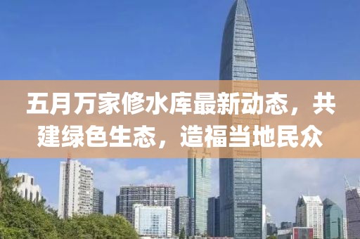 五月万家修水库最新动态，共建绿色生态，造福当地民众