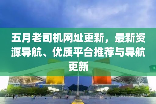 五月老司机网址更新，最新资源导航、优质平台推荐与导航更新
