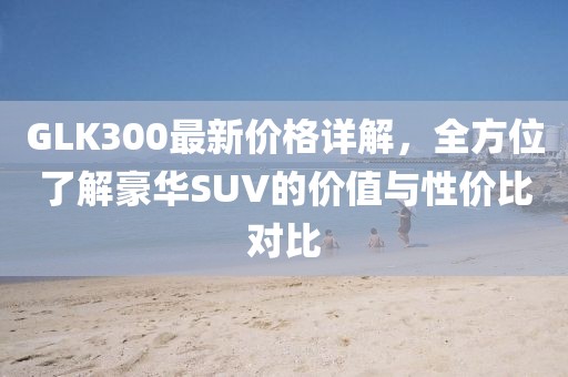 GLK300最新价格详解，全方位了解豪华SUV的价值与性价比对比
