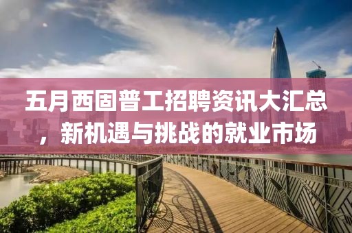 五月西固普工招聘资讯大汇总，新机遇与挑战的就业市场