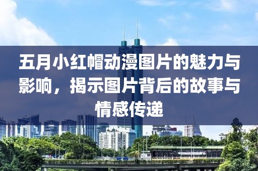五月小红帽动漫图片的魅力与影响，揭示图片背后的故事与情感传递