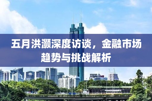 五月洪灏深度访谈，金融市场趋势与挑战解析