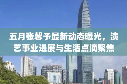 五月张馨予最新动态曝光，演艺事业进展与生活点滴聚焦