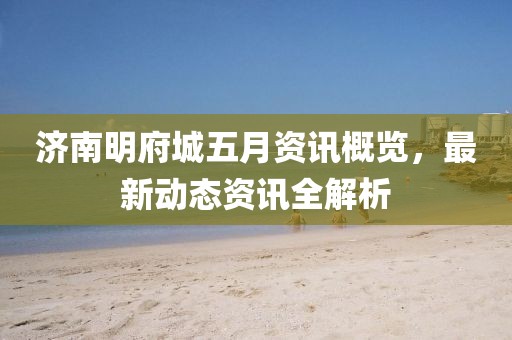 济南明府城五月资讯概览，最新动态资讯全解析