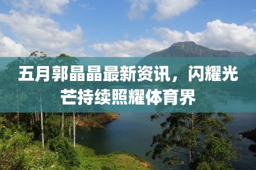 五月郭晶晶最新资讯，闪耀光芒持续照耀体育界