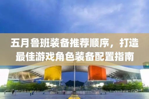 五月鲁班装备推荐顺序，打造最佳游戏角色装备配置指南