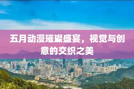 五月动漫璀璨盛宴，视觉与创意的交织之美