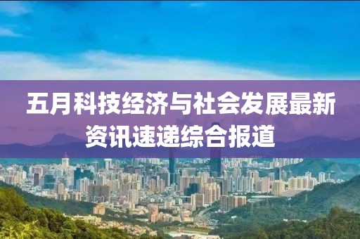 五月科技经济与社会发展最新资讯速递综合报道