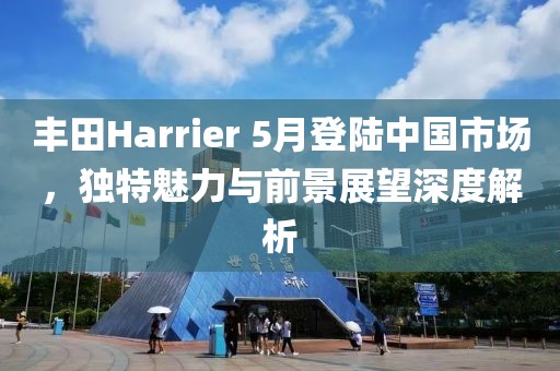 丰田Harrier 5月登陆中国市场，独特魅力与前景展望深度解析
