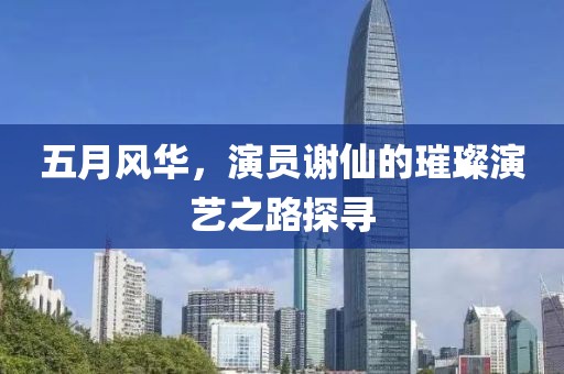 五月风华，演员谢仙的璀璨演艺之路探寻