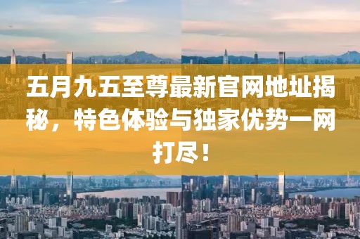 五月九五至尊最新官网地址揭秘，特色体验与独家优势一网打尽！