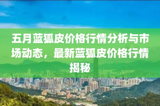 五月蓝狐皮价格行情分析与市场动态，最新蓝狐皮价格行情揭秘