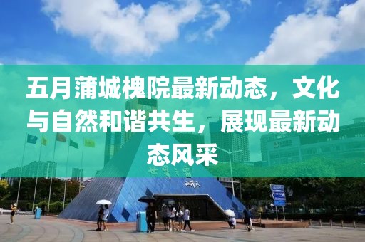 五月蒲城槐院最新动态，文化与自然和谐共生，展现最新动态风采