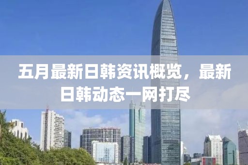 五月最新日韩资讯概览，最新日韩动态一网打尽