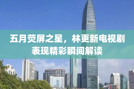 五月荧屏之星，林更新电视剧表现精彩瞬间解读