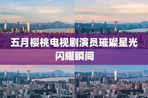 五月樱桃电视剧演员璀璨星光闪耀瞬间