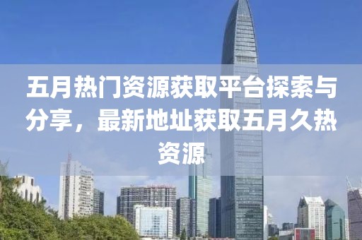 五月热门资源获取平台探索与分享，最新地址获取五月久热资源