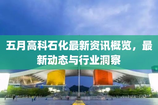五月高科石化最新资讯概览，最新动态与行业洞察