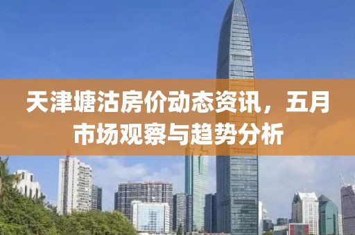 天津塘沽房价动态资讯，五月市场观察与趋势分析