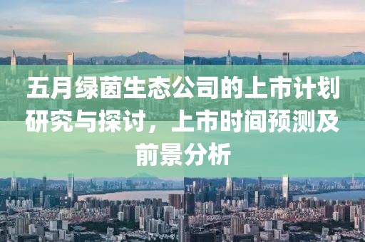 五月绿茵生态公司的上市计划研究与探讨，上市时间预测及前景分析