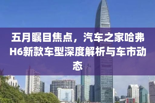 五月瞩目焦点，汽车之家哈弗H6新款车型深度解析与车市动态