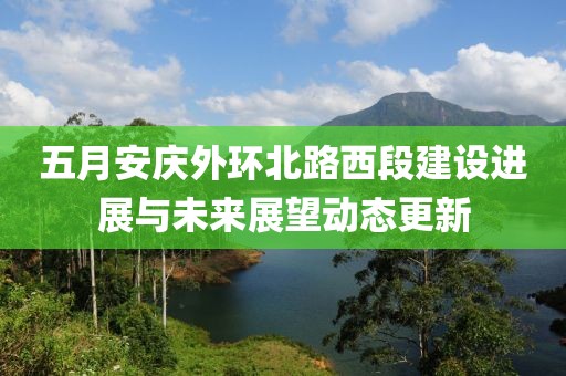 五月安庆外环北路西段建设进展与未来展望动态更新