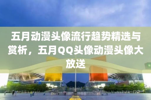 五月动漫头像流行趋势精选与赏析，五月QQ头像动漫头像大放送
