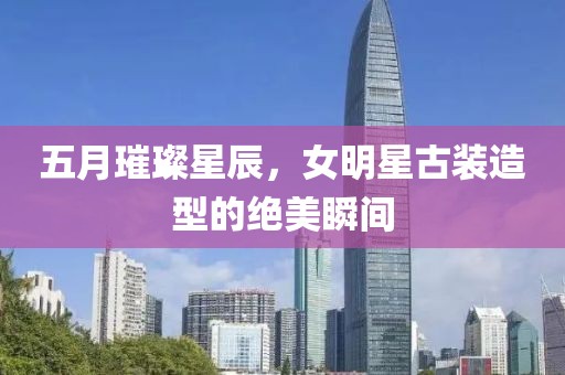 五月璀璨星辰，女明星古装造型的绝美瞬间