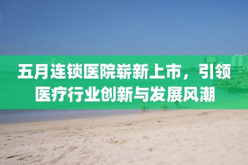 五月连锁医院崭新上市，引领医疗行业创新与发展风潮